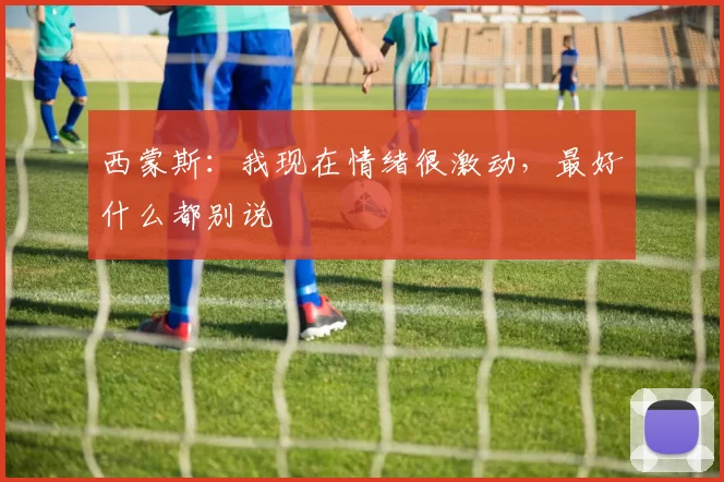 西蒙斯：我现在情绪很激动，最好什么都别说