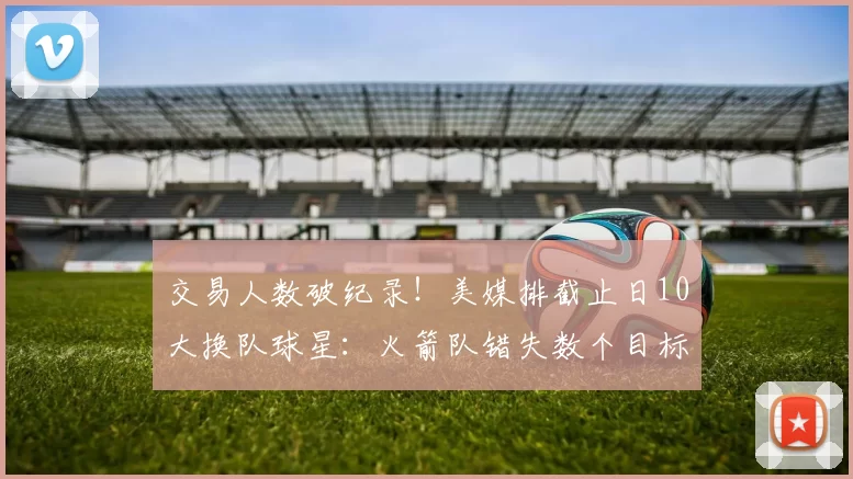 交易人数破纪录！美媒排截止日10大换队球星：火箭队错失数个目标